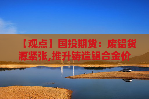 【观点】国投期货：废铝货源紧张,推升铸造铝合金价格上涨