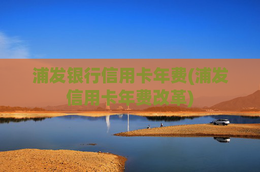 浦发银行信用卡年费(浦发信用卡年费改革)