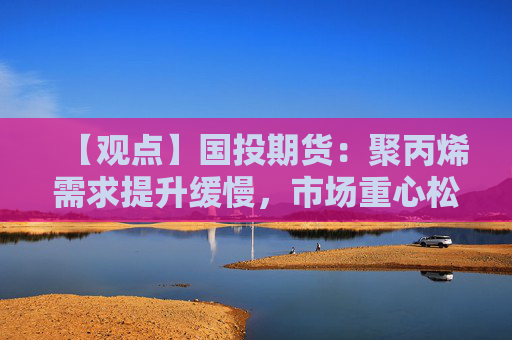 【观点】国投期货：聚丙烯需求提升缓慢，市场重心松动下行