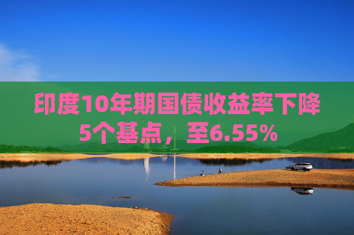 印度10年期国债收益率下降5个基点，至6.55%