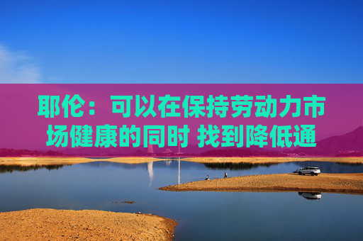 耶伦：可以在保持劳动力市场健康的同时 找到降低通胀的途径