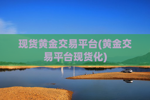 现货黄金交易平台(黄金交易平台现货化)