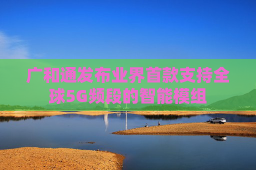 广和通发布业界首款支持全球5G频段的智能模组