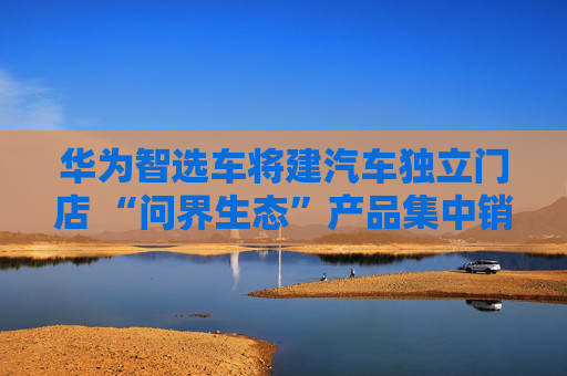 华为智选车将建汽车独立门店 “问界生态”产品集中销售