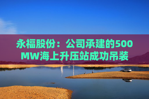 永福股份：公司承建的500MW海上升压站成功吊装