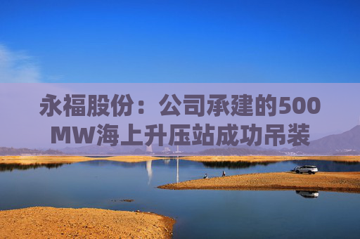 永福股份：公司承建的500MW海上升压站成功吊装