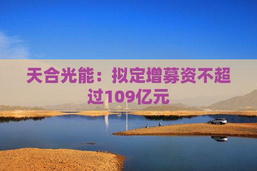 天合光能：拟定增募资不超过109亿元