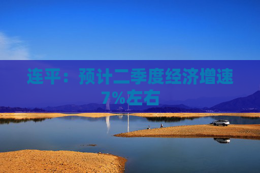 连平：预计二季度经济增速7%左右