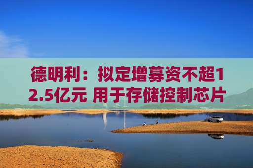德明利：拟定增募资不超12.5亿元 用于存储控制芯片等项目