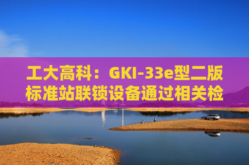 工大高科：GKI-33e型二版标准站联锁设备通过相关检测