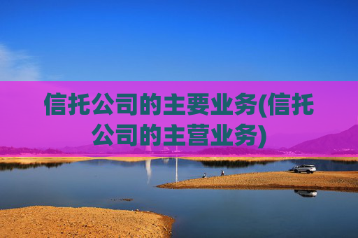 信托公司的主要业务(信托公司的主营业务)