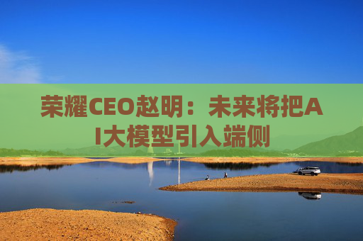 荣耀CEO赵明:未来将把AI大模型引入端侧