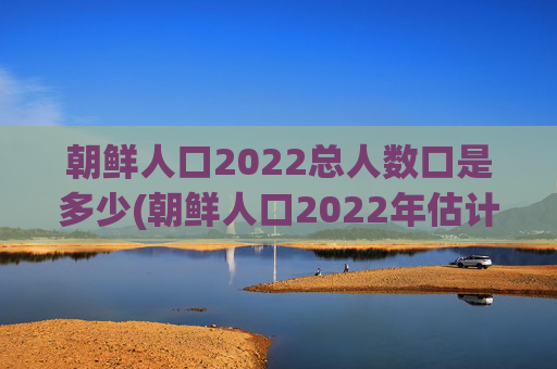 朝鲜人口2022总人数口是多少(朝鲜人口2022年估计)