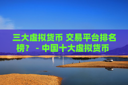 三大虚拟货币 交易平台排名榜？ - 中国十大虚拟货币 交易平台排名