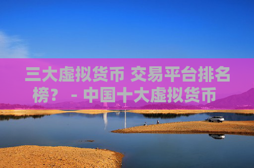 三大虚拟货币 交易平台排名榜？ - 中国十大虚拟货币 交易平台排名