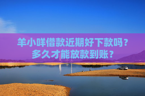 羊小咩借款近期好下款吗？多久才能放款到账？