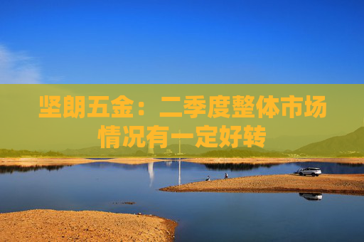 坚朗五金：二季度整体市场情况有一定好转