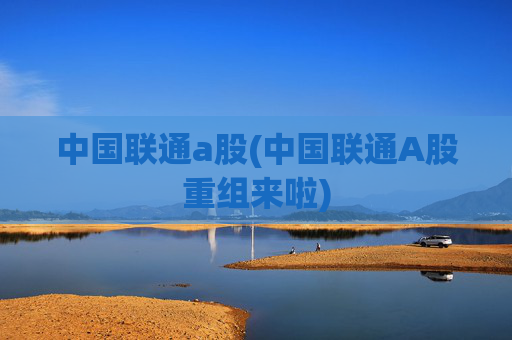 中国联通a股(中国联通A股重组来啦)