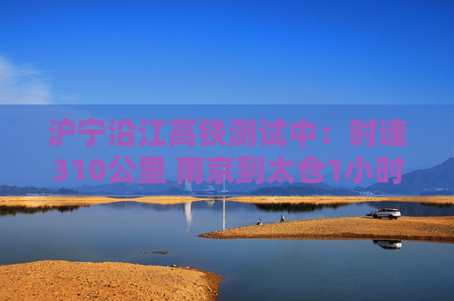 沪宁沿江高铁测试中：时速310公里 南京到太仓1小时可达