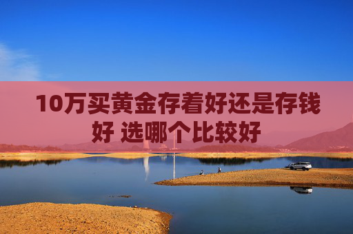 10万买黄金存着好还是存钱好 选哪个比较好