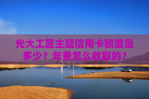 光大工匠主题信用卡额度是多少？年费怎么收取的？