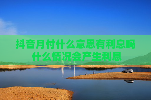 抖音月付什么意思有利息吗 什么情况会产生利息