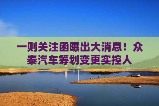 一则关注函曝出大消息！众泰汽车筹划变更实控人
