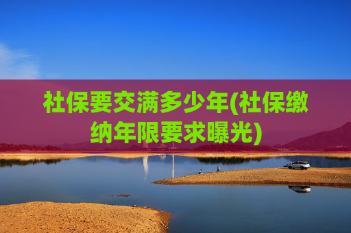 社保要交满多少年(社保缴纳年限要求曝光)