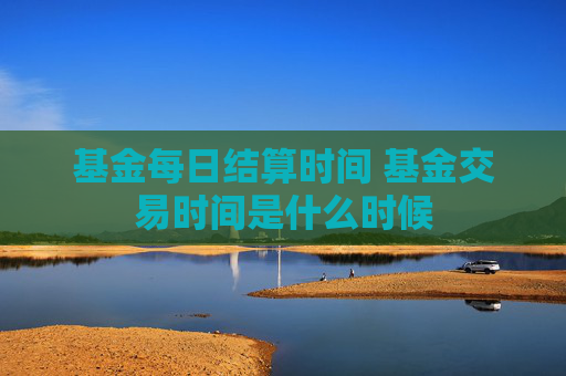 基金每日结算时间 基金交易时间是什么时候