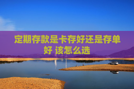 定期存款是卡存好还是存单好 该怎么选