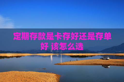 定期存款是卡存好还是存单好 该怎么选