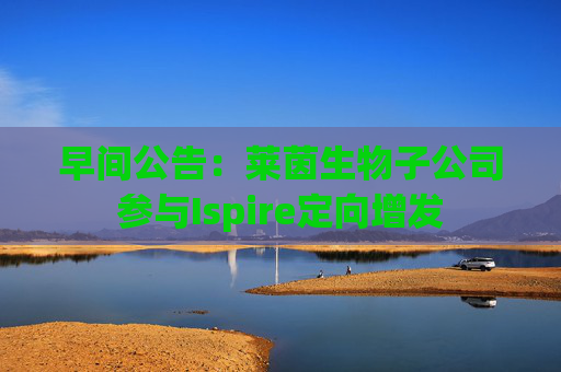 早间公告:莱茵生物子公司参与Ispire定向增发