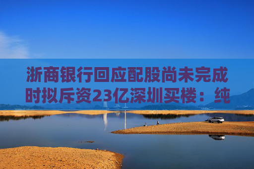 浙商银行回应配股尚未完成时拟斥资23亿深圳买楼：纯属巧合
