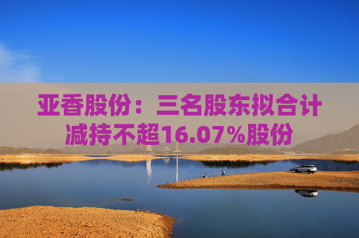 亚香股份：三名股东拟合计减持不超16.07%股份
