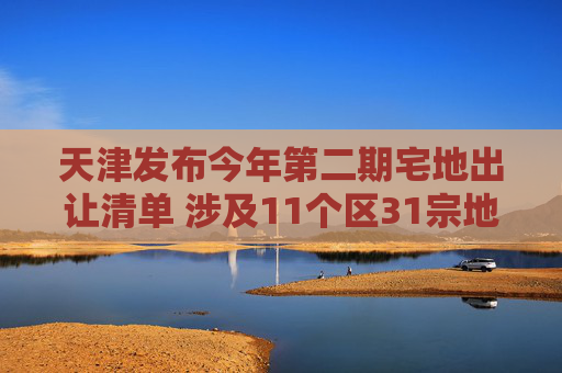 天津发布今年第二期宅地出让清单 涉及11个区31宗地块