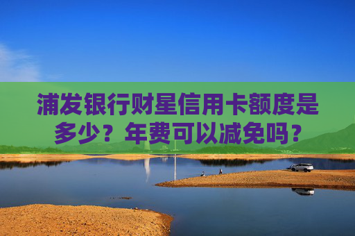 浦发银行财星信用卡额度是多少？年费可以减免吗？
