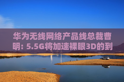 华为无线网络产品线总裁曹明: 5.5G将加速裸眼3D的到来