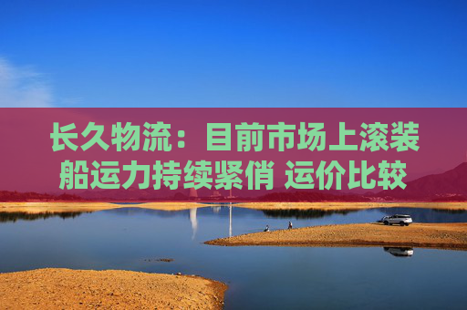 长久物流：目前市场上滚装船运力持续紧俏 运价比较坚挺