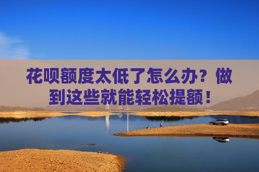 花呗额度太低了怎么办？做到这些就能轻松提额！