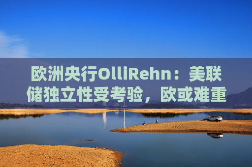 欧洲央行OlliRehn：美联储独立性受考验，欧或难重蹈覆辙