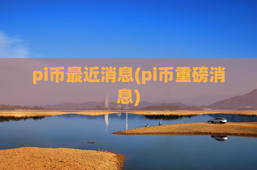 pi币最近消息(pi币重磅消息)