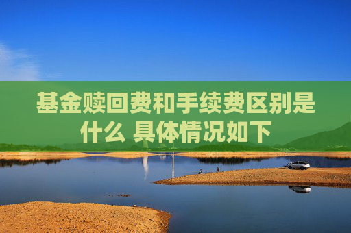 基金赎回费和手续费区别是什么 具体情况如下