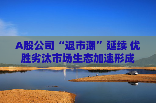 A股公司“退市潮”延续 优胜劣汰市场生态加速形成