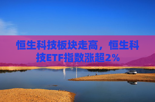 恒生科技板块走高，恒生科技ETF指数涨超2%
