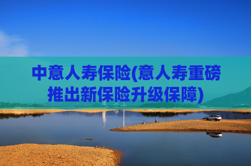 中意人寿保险(意人寿重磅推出新保险升级保障)