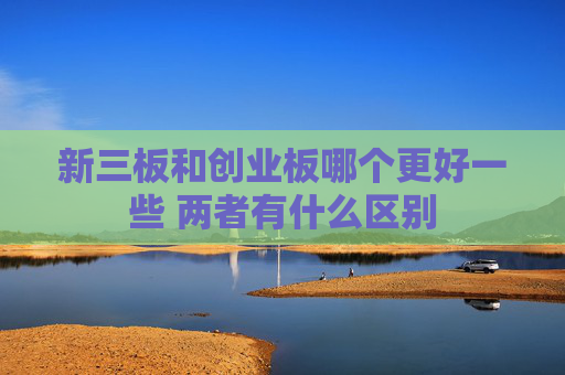 新三板和创业板哪个更好一些 两者有什么区别