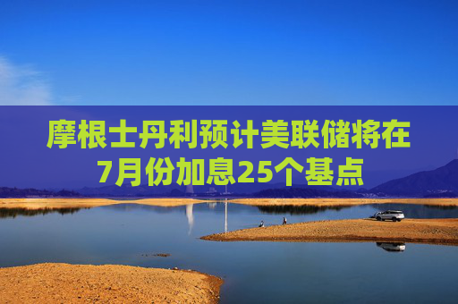 摩根士丹利预计美联储将在7月份加息25个基点