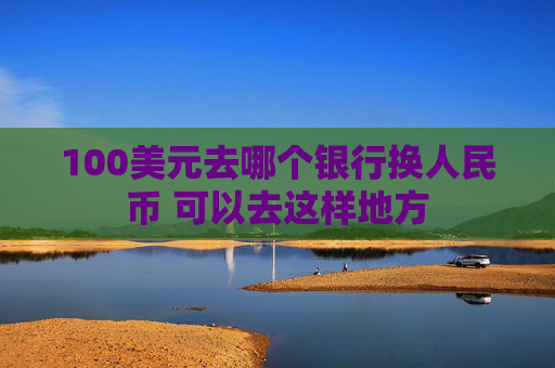 100美元去哪个银行换人民币 可以去这样地方