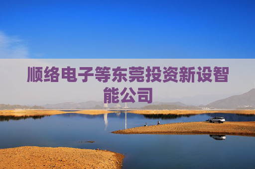 顺络电子等东莞投资新设智能公司