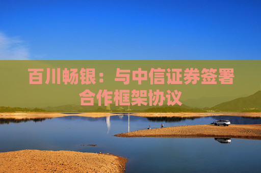 百川畅银：与中信证券签署合作框架协议